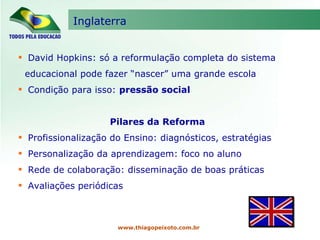 Inglaterra www.thiagopeixoto.com.br David Hopkins: só a reformulação completa do sistema educacional pode fazer “nascer” uma grande escola Condição para isso:  pressão social Pilares da Reforma Profissionalização do Ensino: diagnósticos, estratégias Personalização da aprendizagem: foco no aluno Rede de colaboração: disseminação de boas práticas Avaliações periódicas 