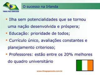O sucesso na Irlanda www.thiagopeixoto.com.br Ilha sem potencialidades que se tornou uma nação desenvolvida e próspera; Educação: prioridade de todos; Currículo único, avaliações constantes e planejamento criterioso; Professores: estão entre os 20% melhores do quadro universitário 