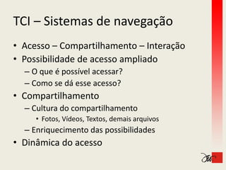 TCI – Sistemas de navegação
TCI Sistemas de navegação
• Acesso – Compartilhamento – Interação
                    ilh              ã
• Possibilidade de acesso ampliado
                            p
  – O que é possível acessar?
  – Como se dá esse acesso?
    Como se dá esse acesso?
• Compartilhamento
  – C lt
    Cultura do compartilhamento
            d        tilh    t
     • Fotos, Vídeos, Textos, demais arquivos
  –E i
   Enriquecimento das possibilidades
           i   t d        ibilid d
• Dinâmica do acesso
 