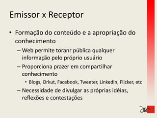 Emissor x Receptor
Emissor x Receptor
• Formação do conteúdo e a apropriação do 
  conhecimento
  – Web permite toranr pública qualquer 
    informação pelo próprio usuário
    informação pelo próprio usuário
  – Proporciona prazer em compartilhar 
    conhecimento
     • Blogs, Orkut, Facebook, Tweeter, Linkedin, Flicker, etc
  –N
   Necessidade de divulgar as próprias idéias, 
          id d d di l           ó i idéi
   reflexões e contestações
 