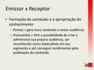 Emissor x Receptor
Emissor x Receptor
• Formação do conteúdo e a apropriação do 
  conhecimento
  – Portais = gera novo conteúdo e maior audiência
  – Prossumers = têm a possibilidade de criar e
                 = têm a possibilidade de criar e 
    administrar sua própria audiência, ser 
    reconhecido como especialista em seu 
    reconhecido como especialista em seu
    segmento e até conseguir rendimentos pela 
    publicação do conteúdo
    publicação do conteúdo
 