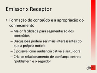 Emissor x Receptor
Emissor x Receptor
• Formação do conteúdo e a apropriação do 
  conhecimento
  – Maior facilidade para segmentação dos 
    conteúdos
  – Discussões podem ser mais interessantes do 
    que a própria notícia
    que a própria notícia
  – É possível criar audiência cativa e seguidora
  – Cria‐se relacionamento de confiança entre o 
    “publisher” e o seguidor
 