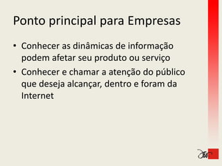 Ponto principal para Empresas
Ponto principal para Empresas
• Conhecer as dinâmicas de informação 
  p
  podem afetar seu produto ou serviço
                   p                ç
• Conhecer e chamar a atenção do público 
  que deseja alcançar, dentro e foram da 
  que deseja alcançar dentro e foram da
  Internet
 