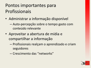 Pontos importantes para 
Profissionais
• Administrar a informação disponível
  – Auto‐percepção sobre o tempo gasto com 
         p    pç              p g
    conteúdo relevante
• Aproveitar a abertura de mídia e
  Aproveitar a abertura de mídia e 
  compartilhar a informação
  – Profissionais realçam o aprendizado e criam 
    seguidores
  – Crescimento das “networks”
 
