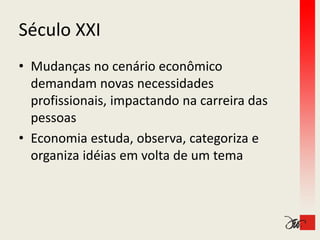 Século XXI
Século XXI
• Mudanças no cenário econômico 
  demandam novas necessidades 
  profissionais, impactando na carreira das 
  pessoas
• Economia estuda, observa, categoriza e 
  organiza idéias em volta de um tema
             é          l
 