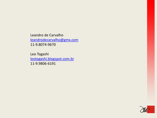 Leandro de Carvalho
leandrodecarvalho@gmx.com
11‐9.8074‐9670
11 9 8074 9670

Leo Togashi
leotogashi.blogspot.com.br
leotogashi blogspot com br
11‐9.9806‐6191
 