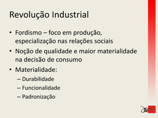 Revolução Industrial
Revolução Industrial
• Fordismo – foco em produção, 
    p        ç           ç
  especialização nas relações sociais
• Noção de qualidade e maior materialidade 
  na decisão de consumo
  na decisão de consumo
• Materialidade:
  – Durabilidade
  – Funcionalidade
  – Padronização
 