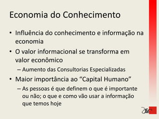 Economia do Conhecimento
Economia do Conhecimento
• Influência do conhecimento e informação na 
  economia
• O valor informacional se transforma em 
  valor econômico
  valor econômico
  – Aumento das Consultorias Especializadas
• Maior importância ao “Capital Humano”
  – As pessoas é que definem o que é importante
    As pessoas é que definem o que é importante 
    ou não; o que e como vão usar a informação 
    que temos hoje
    que temos hoje
 
