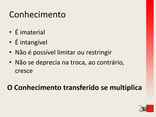 Conhecimento
•   É imaterial
    É
•   É intangível
    É intangível
•   Não é possível limitar ou restringir
•   Não se deprecia na troca, ao contrário, 
    cresce

O Conhecimento transferido se multiplica
O Conhecimento transferido se multiplica
 