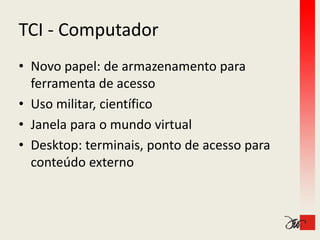 TCI ‐
TCI Computador
• Novo papel: de armazenamento para 
  ferramenta de acesso
• Uso militar, científico
• J
  Janela para o mundo virtual
       l              d i    l
• Desktop: terminais, ponto de acesso para 
         p             ,p             p
  conteúdo externo
 