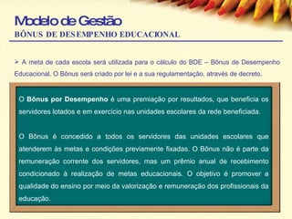Modelo de Gestão BÔNUS DE DESEMPENHO EDUCACIONAL A meta de cada escola será utilizada para o cálculo do BDE – Bônus de Desempenho Educacional. O Bônus será criado por lei e a sua regulamentação, através de decreto. O  Bônus por Desempenho  é uma premiação por resultados, que beneficia os servidores lotados e em exercício nas unidades escolares da rede beneficiada. O Bônus é concedido a todos os servidores das unidades escolares que atenderem às metas e condições previamente fixadas. O Bônus não é parte da remuneração corrente dos servidores, mas um prêmio anual de recebimento condicionado à realização de metas educacionais. O objetivo é promover a qualidade do ensino por meio da valorização e remuneração dos profissionais da educação. 