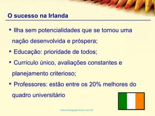O sucesso na Irlanda www.thiagopeixoto.com.br Ilha sem potencialidades que se tornou uma nação desenvolvida e próspera; Educação: prioridade de todos; Currículo único, avaliações constantes e planejamento criterioso; Professores: estão entre os 20% melhores do quadro universitário 