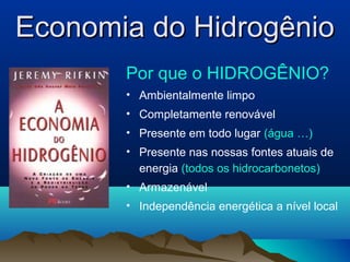 Economia do HidrogênioEconomia do Hidrogênio
Por que o HIDROGÊNIO?
• Ambientalmente limpo
• Completamente renovável
• Presente em todo lugar (água …)
• Presente nas nossas fontes atuais de
energia (todos os hidrocarbonetos)
• Armazenável
• Independência energética a nível local
 