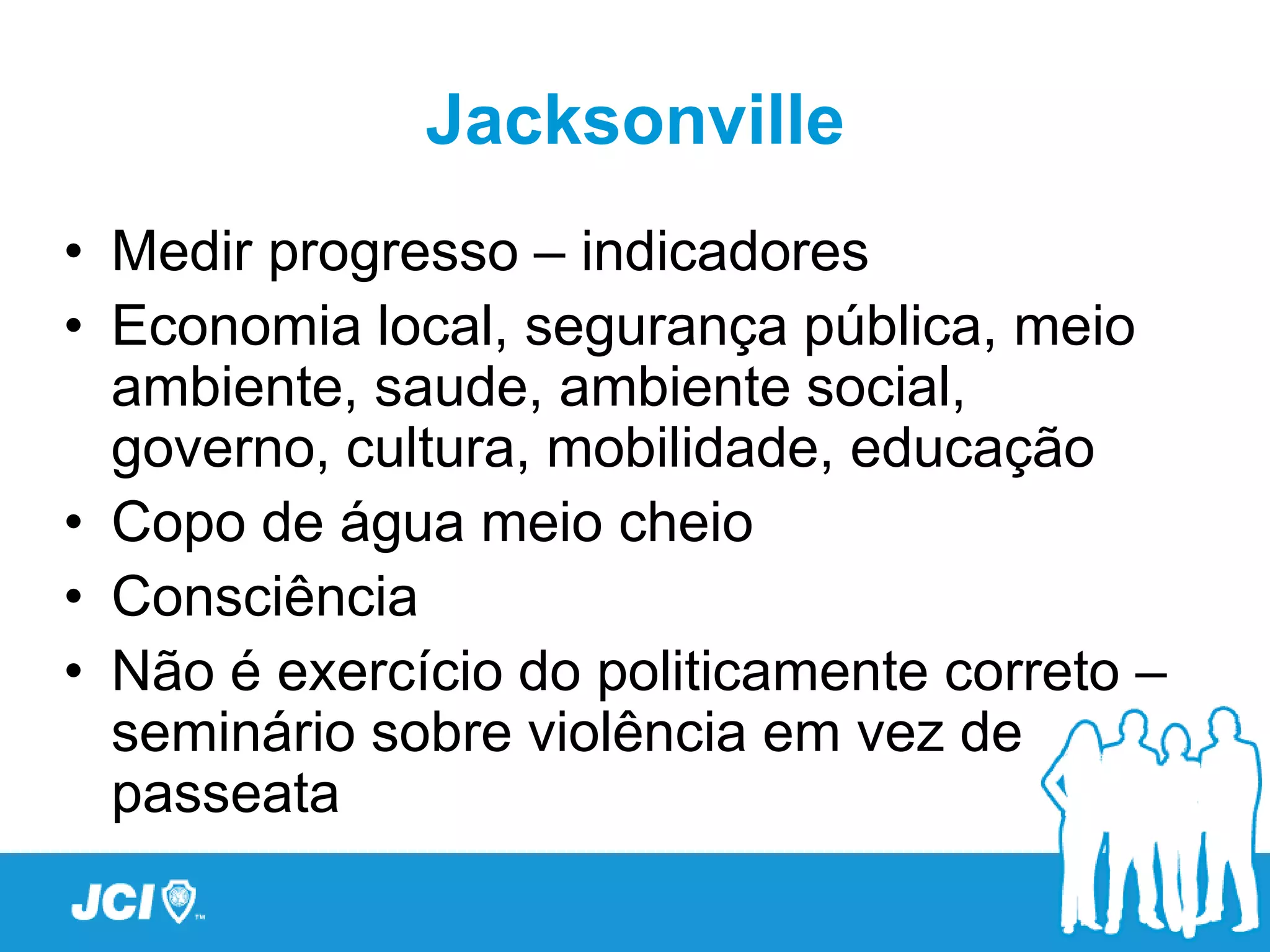 Jacksonville
• Medir progresso – indicadores
• Economia local, segurança pública, meio
  ambiente, saude, ambiente social,
  governo, cultura, mobilidade, educação
• Copo de água meio cheio
• Consciência
• Não é exercício do politicamente correto –
  seminário sobre violência em vez de
  passeata
 