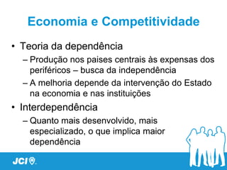 Economia e Competitividade
• Teoria da dependência
  – Produção nos paises centrais às expensas dos
    periféricos – busca da independência
  – A melhoria depende da intervenção do Estado
    na economia e nas instituições
• Interdependência
  – Quanto mais desenvolvido, mais
    especializado, o que implica maior
    dependência
 