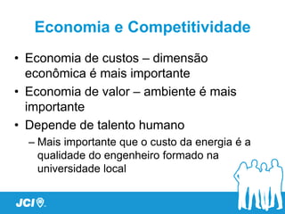 Economia e Competitividade
• Economia de custos – dimensão
  econômica é mais importante
• Economia de valor – ambiente é mais
  importante
• Depende de talento humano
  – Mais importante que o custo da energia é a
    qualidade do engenheiro formado na
    universidade local
 