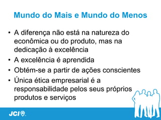 Mundo do Mais e Mundo do Menos

• A diferença não está na natureza do
  econômica ou do produto, mas na
  dedicação à excelência
• A excelência é aprendida
• Obtém-se a partir de ações conscientes
• Única ética empresarial é a
  responsabilidade pelos seus próprios
  produtos e serviços
 