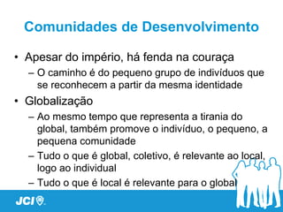 Comunidades de Desenvolvimento

• Apesar do império, há fenda na couraça
  – O caminho é do pequeno grupo de indivíduos que
    se reconhecem a partir da mesma identidade
• Globalização
  – Ao mesmo tempo que representa a tirania do
    global, também promove o indivíduo, o pequeno, a
    pequena comunidade
  – Tudo o que é global, coletivo, é relevante ao local,
    logo ao individual
  – Tudo o que é local é relevante para o global
 