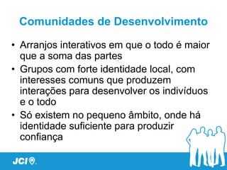 Comunidades de Desenvolvimento

• Arranjos interativos em que o todo é maior
  que a soma das partes
• Grupos com forte identidade local, com
  interesses comuns que produzem
  interações para desenvolver os indivíduos
  e o todo
• Só existem no pequeno âmbito, onde há
  identidade suficiente para produzir
  confiança
 