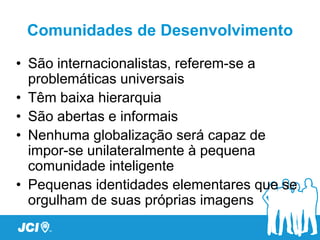Comunidades de Desenvolvimento

• São internacionalistas, referem-se a
  problemáticas universais
• Têm baixa hierarquia
• São abertas e informais
• Nenhuma globalização será capaz de
  impor-se unilateralmente à pequena
  comunidade inteligente
• Pequenas identidades elementares que se
  orgulham de suas próprias imagens
 