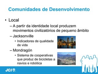 Comunidades de Desenvolvimento

• Local
  – A partir da identidade local produzem
    movimentos civilizatórios de pequeno âmbito
  – Jacksonville
    • Indicadores de qualidade
      de vida
  – Mondragón
    • Sistema de cooperativas
      que produz de bicicletas a
      navios e robótica
 
