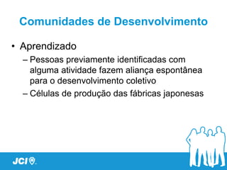 Comunidades de Desenvolvimento

• Aprendizado
  – Pessoas previamente identificadas com
    alguma atividade fazem aliança espontânea
    para o desenvolvimento coletivo
  – Células de produção das fábricas japonesas
 