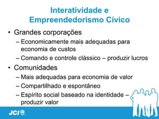 Interatividade e
      Empreendedorismo Cívico
• Grandes corporações
  – Economicamente mais adequadas para
    economia de custos
  – Comando e controle clássico – produzir lucros
• Comunidades
  – Mais adequadas para economia de valor
  – Compartilhado e espontâneo
  – Espírito social baseado na identidade –
    produzir valor
 