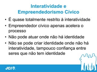 Interatividade e
      Empreendedorismo Cívico
• É quase totalmente restrito à interatividade
• Empreendedor cívico apenas acelera o
  processo
• Não pode atuar onde não há identidade
• Não se pode criar identidade onde não há
  interatividade, tampouco confiança entre
  seres que não tem identidade
 