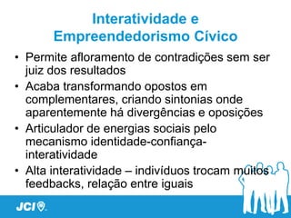 Interatividade e
       Empreendedorismo Cívico
• Permite afloramento de contradições sem ser
  juiz dos resultados
• Acaba transformando opostos em
  complementares, criando sintonias onde
  aparentemente há divergências e oposições
• Articulador de energias sociais pelo
  mecanismo identidade-confiança-
  interatividade
• Alta interatividade – indivíduos trocam muitos
  feedbacks, relação entre iguais
 