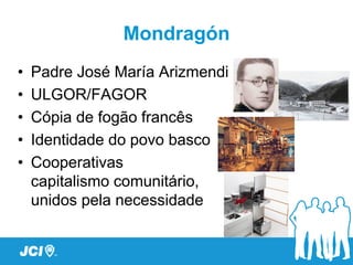 Mondragón
•   Padre José María Arizmendi
•   ULGOR/FAGOR
•   Cópia de fogão francês
•   Identidade do povo basco
•   Cooperativas
    capitalismo comunitário,
    unidos pela necessidade
 