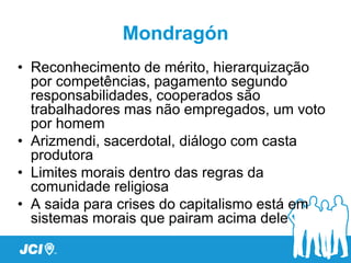 Mondragón
• Reconhecimento de mérito, hierarquização
  por competências, pagamento segundo
  responsabilidades, cooperados são
  trabalhadores mas não empregados, um voto
  por homem
• Arizmendi, sacerdotal, diálogo com casta
  produtora
• Limites morais dentro das regras da
  comunidade religiosa
• A saida para crises do capitalismo está em
  sistemas morais que pairam acima dele
 