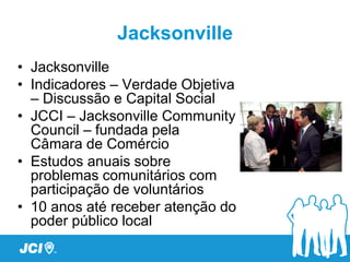 Jacksonville
• Jacksonville
• Indicadores – Verdade Objetiva
  – Discussão e Capital Social
• JCCI – Jacksonville Community
  Council – fundada pela
  Câmara de Comércio
• Estudos anuais sobre
  problemas comunitários com
  participação de voluntários
• 10 anos até receber atenção do
  poder público local
 
