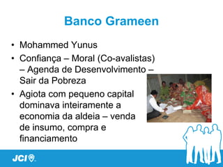 Banco Grameen
• Mohammed Yunus
• Confiança – Moral (Co-avalistas)
  – Agenda de Desenvolvimento –
  Sair da Pobreza
• Agiota com pequeno capital
  dominava inteiramente a
  economia da aldeia – venda
  de insumo, compra e
  financiamento
 