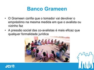 Banco Grameen
• O Grameen confia que o tomador vai devolver o
  empréstimo na mesma medida em que o avalista ou
  vizinho faz
• A pressão social das co-avalistas é mais eficaz que
  qualquer formalidade jurídica
 