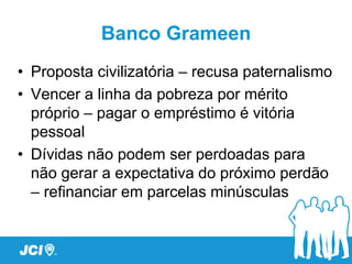 Banco Grameen
• Proposta civilizatória – recusa paternalismo
• Vencer a linha da pobreza por mérito
  próprio – pagar o empréstimo é vitória
  pessoal
• Dívidas não podem ser perdoadas para
  não gerar a expectativa do próximo perdão
  – refinanciar em parcelas minúsculas
 