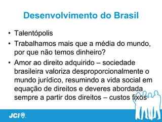 Desenvolvimento do Brasil
• Talentópolis
• Trabalhamos mais que a média do mundo,
  por que não temos dinheiro?
• Amor ao direito adquirido – sociedade
  brasileira valoriza desproporcionalmente o
  mundo jurídico, resumindo a vida social em
  equação de direitos e deveres abordada
  sempre a partir dos direitos – custos fixos
 