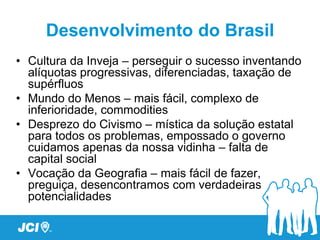 Desenvolvimento do Brasil
• Cultura da Inveja – perseguir o sucesso inventando
  alíquotas progressivas, diferenciadas, taxação de
  supérfluos
• Mundo do Menos – mais fácil, complexo de
  inferioridade, commodities
• Desprezo do Civismo – mística da solução estatal
  para todos os problemas, empossado o governo
  cuidamos apenas da nossa vidinha – falta de
  capital social
• Vocação da Geografia – mais fácil de fazer,
  preguiça, desencontramos com verdadeiras
  potencialidades
 