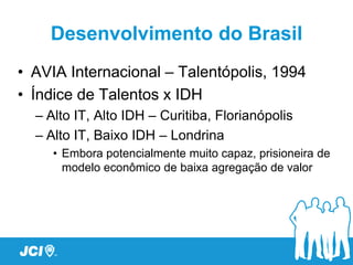 Desenvolvimento do Brasil
• AVIA Internacional – Talentópolis, 1994
• Índice de Talentos x IDH
  – Alto IT, Alto IDH – Curitiba, Florianópolis
  – Alto IT, Baixo IDH – Londrina
     • Embora potencialmente muito capaz, prisioneira de
       modelo econômico de baixa agregação de valor
 