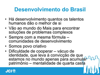 Desenvolvimento do Brasil
• Há desenvolvimento quantos os talentos
  humanos dão o melhor de si
• Vão ao mundo do Mais para encontrar
  soluções de problemas complexos
• Sempre com a mesma fórmula –
  comunidades de desenvolvimento
• Somos povo criativo
• Dificuldade de cooperar – vácuo de
  identidade, que leva à convicção de que
  estamos no mundo apenas para acumular
  patrimônio – mentalidade de quarta casta
 