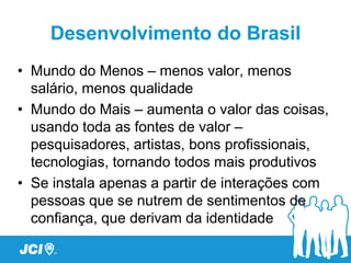 Desenvolvimento do Brasil
• Mundo do Menos – menos valor, menos
  salário, menos qualidade
• Mundo do Mais – aumenta o valor das coisas,
  usando toda as fontes de valor –
  pesquisadores, artistas, bons profissionais,
  tecnologias, tornando todos mais produtivos
• Se instala apenas a partir de interações com
  pessoas que se nutrem de sentimentos de
  confiança, que derivam da identidade
 