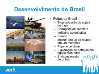 Desenvolvimento do Brasil
            • Feitos do Brasil
               – Tropicalização da soja e
                 do trigo
               – Barragens de concreto
               – Indústria aeronáutica
               – Frango
               – Melhor tanque do mundo
                 em um momento
               – Papel e celulose
               – Exploração de petróleo em
                 águas profundas
               – Enriquecimento
                 de urânio
 
