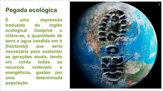 Seu Logotipo ou Nome Aqui 16
Pegada ecológica
É uma expressão
traduzida do inglês
ecological footprint e
refere-se, à quantidade de
terra e água (medida em h
[hectares]) que seria
necessária para sustentar
as gerações atuais, tendo
em conta todos os
recursos materiais e
energéticos, gastos por
uma determinada
população.
 