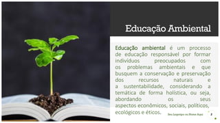 Seu Logotipo ou Nome Aqui
Educação Ambiental
Educação ambiental é um processo
de educação responsável por formar
indivíduos preocupados com
os problemas ambientais e que
busquem a conservação e preservação
dos recursos naturais e
a sustentabilidade, considerando a
temática de forma holística, ou seja,
abordando os seus
aspectos econômicos, sociais, políticos,
ecológicos e éticos. 2
 