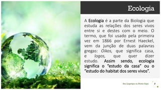 Seu Logotipo ou Nome Aqui
Ecologia
A Ecologia é a parte da Biologia que
estuda as relações dos seres vivos
entre si e destes com o meio. O
termo, que foi usado pela primeira
vez em 1866 por Ernest Haeckel,
vem da junção de duas palavras
gregas: Oikos, que significa casa,
e logos, que quer dizer
estudo. Assim sendo, ecologia
significa o “estudo da casa” ou o
“estudo do habitat dos seres vivos”.
3
 