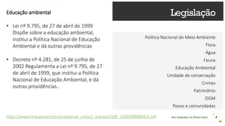 Seu Logotipo ou Nome Aqui
Legislação
Política Nacional do Meio Ambiente
Flora
Água
Fauna
Educação Ambiental
Unidade de conservação
Crimes
Patrimônio
OGM
Povos e comunidades
4
Educação ambiental
• Lei nº 9.795, de 27 de abril de 1999
Dispõe sobre a educação ambiental,
institui a Política Nacional de Educação
Ambiental e dá outras providências
• Decreto nº 4.281, de 25 de junho de
2002 Regulamenta a Lei nº 9.795, de 27
de abril de 1999, que institui a Política
Nacional de Educação Ambiental, e dá
outras providências..
https://www.mma.gov.br/estruturas/secex_conjur/_arquivos/108_12082008084425.pdf
 