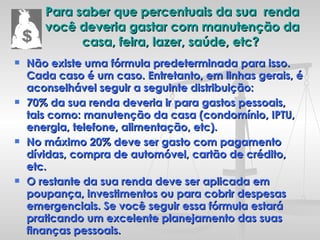 Para saber que percentuais da sua  renda você deveria gastar com manutenção da casa, feira, lazer, saúde, etc?  Não existe uma fórmula predeterminada para isso. Cada caso é um caso. Entretanto, em linhas gerais, é aconselhável seguir a seguinte distribuição: 70% da sua renda deveria ir para gastos pessoais, tais como: manutenção da casa (condomínio, IPTU, energia, telefone, alimentação, etc).  No máximo 20% deve ser gasto com pagamento dívidas, compra de automóvel, cartão de crédito, etc.  O restante da sua renda deve ser aplicada em poupança, investimentos ou para cobrir despesas emergenciais. Se você seguir essa fórmula estará praticando um excelente planejamento das suas finanças pessoais.  