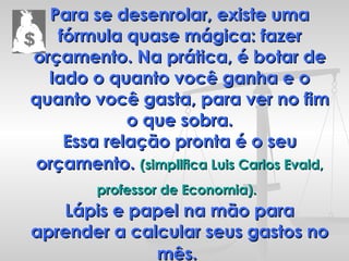 Para se desenrolar, existe uma fórmula quase mágica: fazer orçamento. Na prática, é botar de lado o quanto você ganha e o quanto você gasta, para ver no fim o que sobra. Essa relação pronta é o seu orçamento.   (simplifica Luis Carlos Evald, professor de Economia).   Lápis e papel na mão para aprender a calcular seus gastos no mês.   