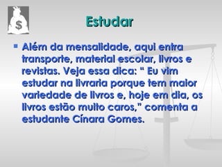 Estudar  Além da mensalidade, aqui entra transporte, material escolar, livros e revistas. Veja essa dica: “ Eu vim estudar na livraria porque tem maior variedade de livros e, hoje em dia, os livros estão muito caros,” comenta a estudante Cínara Gomes. 
