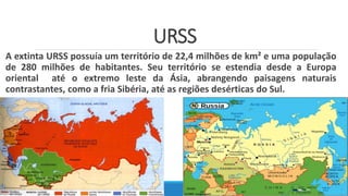 URSS
A extinta URSS possuía um território de 22,4 milhões de km² e uma população
de 280 milhões de habitantes. Seu território se estendia desde a Europa
oriental até o extremo leste da Ásia, abrangendo paisagens naturais
contrastantes, como a fria Sibéria, até as regiões desérticas do Sul.
 