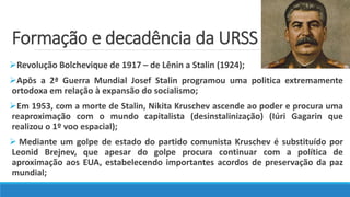 Formação e decadência da URSS
Revolução Bolchevique de 1917 – de Lênin a Stalin (1924);
Apôs a 2ª Guerra Mundial Josef Stalin programou uma politica extremamente
ortodoxa em relação à expansão do socialismo;
Em 1953, com a morte de Stalin, Nikita Kruschev ascende ao poder e procura uma
reaproximação com o mundo capitalista (desinstalinização) (Iúri Gagarin que
realizou o 1º voo espacial);
 Mediante um golpe de estado do partido comunista Kruschev é substituído por
Leonid Brejnev, que apesar do golpe procura continuar com a política de
aproximação aos EUA, estabelecendo importantes acordos de preservação da paz
mundial;
 